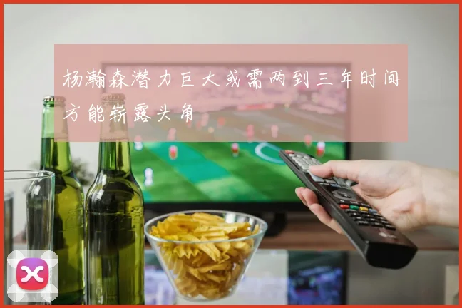 杨瀚森潜力巨大或需两到三年时间方能崭露头角