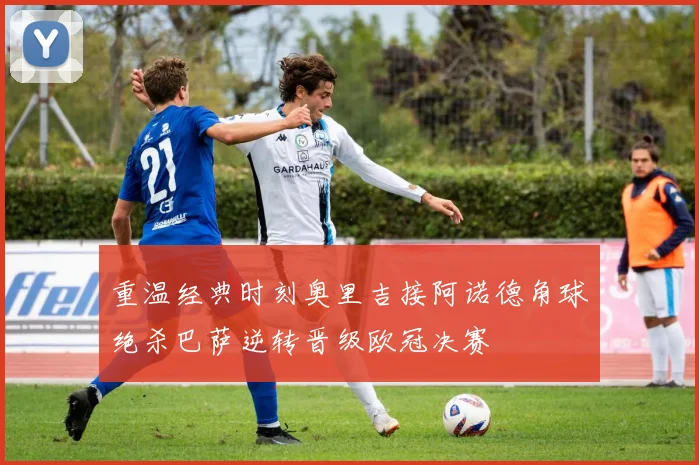 重温经典时刻奥里吉接阿诺德角球绝杀巴萨逆转晋级欧冠决赛