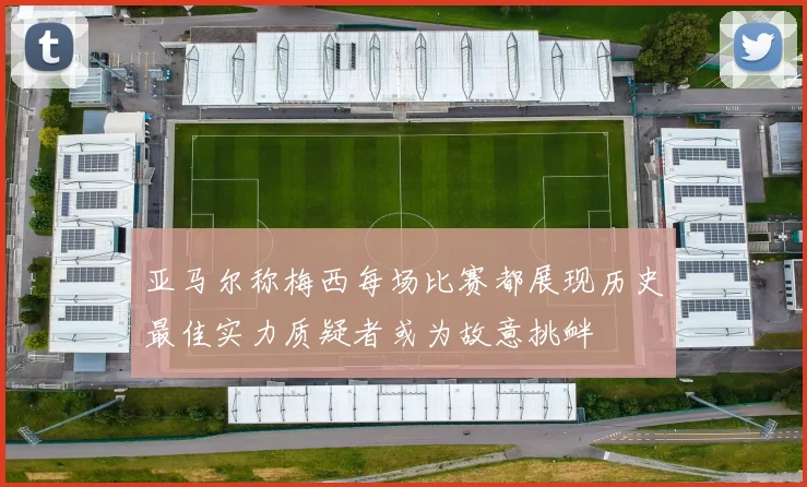 亚马尔称梅西每场比赛都展现历史最佳实力质疑者或为故意挑衅