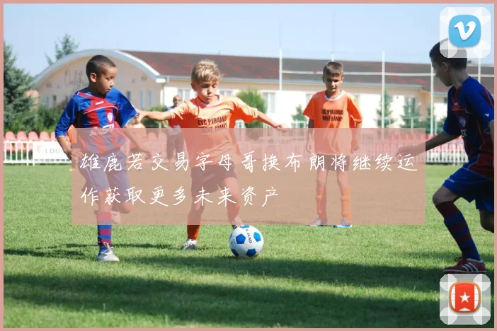 雄鹿若交易字母哥换布朗将继续运作获取更多未来资产