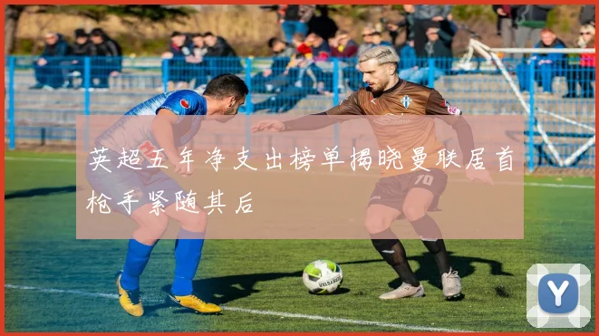 英超五年净支出榜单揭晓曼联居首枪手紧随其后