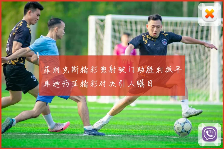 菲利克斯精彩兜射破门助胜利扳平库迪西亚精彩对决引人瞩目