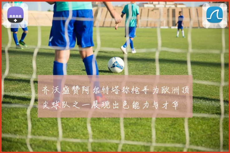 齐沃盛赞阿尔特塔称枪手为欧洲顶尖球队之一展现出色能力与才华