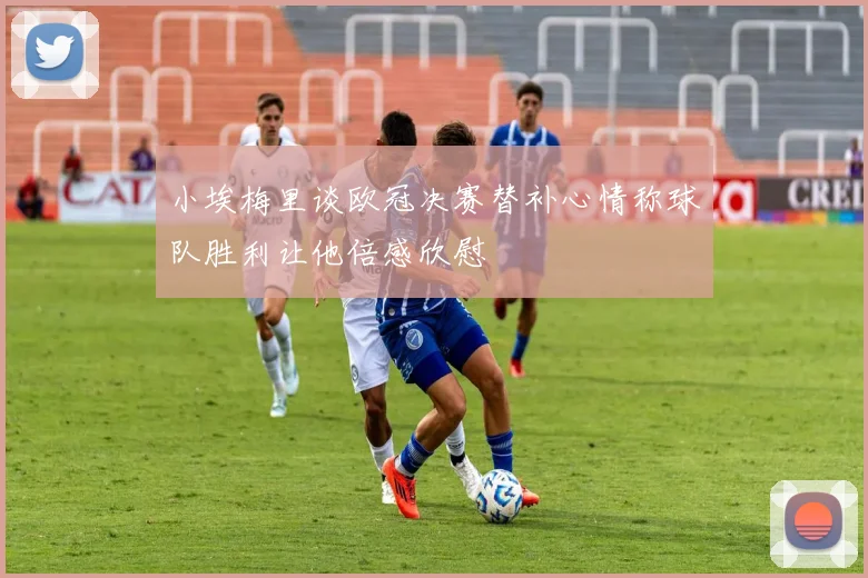 小埃梅里谈欧冠决赛替补心情称球队胜利让他倍感欣慰