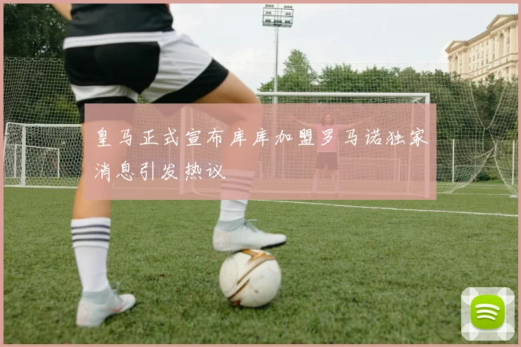 皇马正式宣布库库加盟罗马诺独家消息引发热议