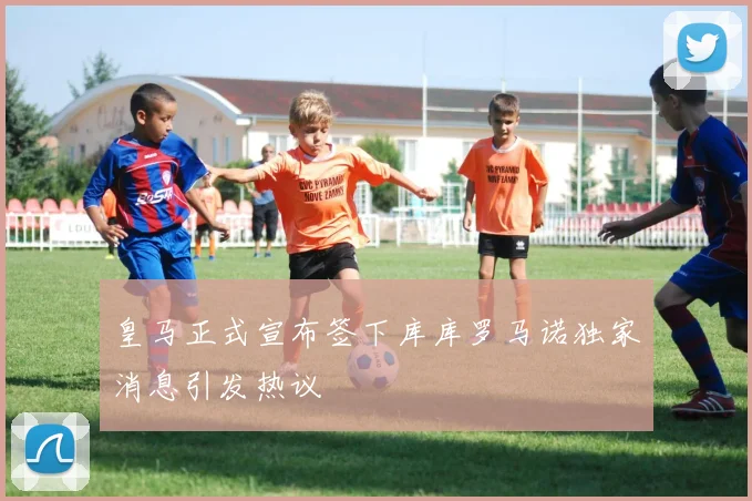 皇马正式宣布签下库库罗马诺独家消息引发热议