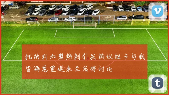 托纳利加盟热刺引发热议纽卡与我皆满意重返米兰或将讨论