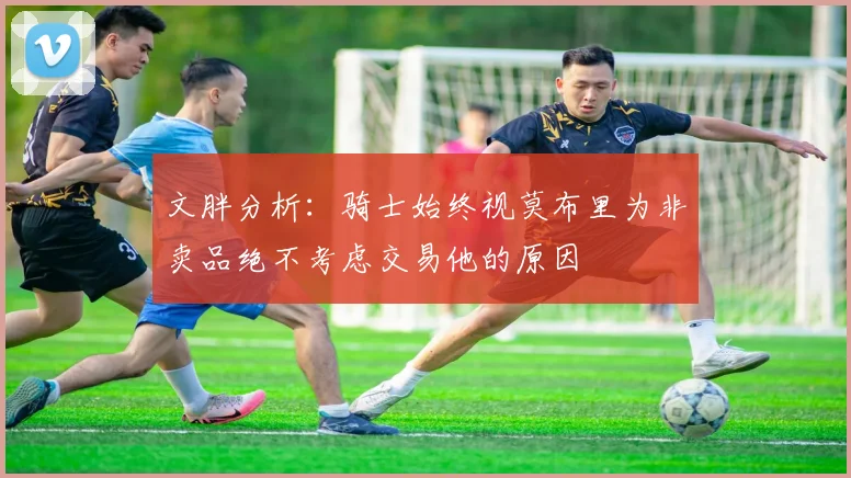 文胖分析：骑士始终视莫布里为非卖品绝不考虑交易他的原因