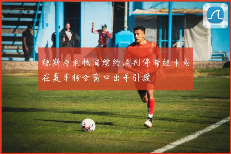 琼斯与利物浦续约谈判停滞纽卡或在夏季转会窗口出手引援