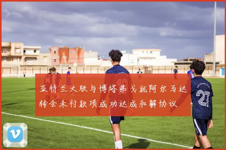 亚特兰大联与博塔弗戈就阿尔马达转会未付款项成功达成和解协议