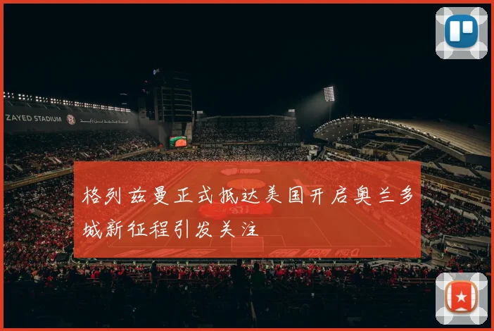 格列兹曼正式抵达美国开启奥兰多城新征程引发关注