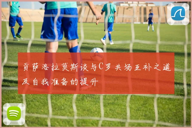贡萨洛拉莫斯谈与C罗共场互补之道及自我准备的提升
