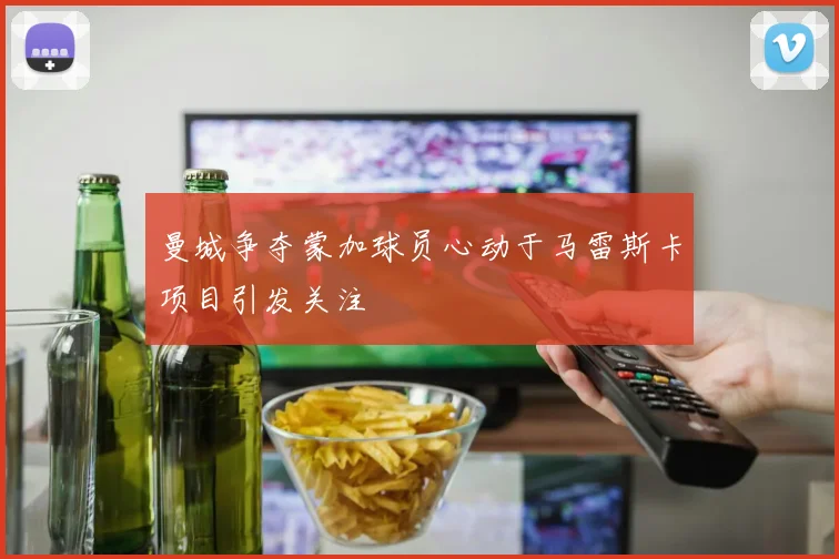 曼城争夺蒙加球员心动于马雷斯卡项目引发关注