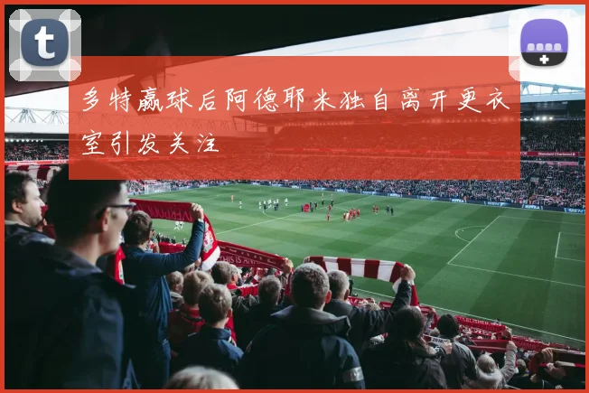 多特赢球后阿德耶米独自离开更衣室引发关注