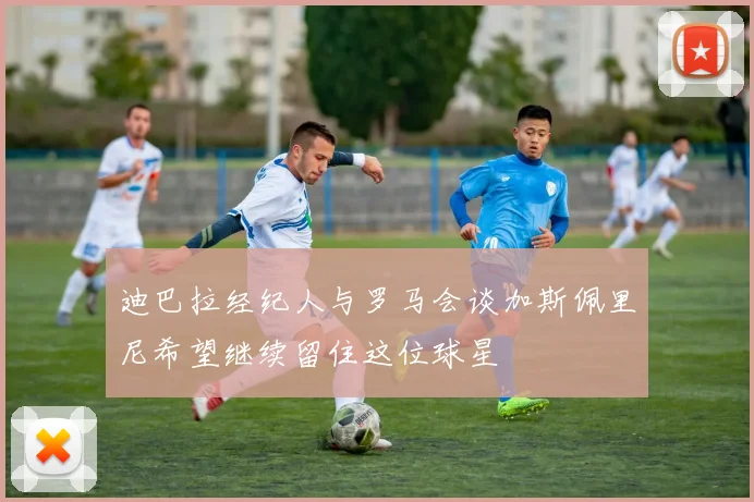 迪巴拉经纪人与罗马会谈加斯佩里尼希望继续留住这位球星