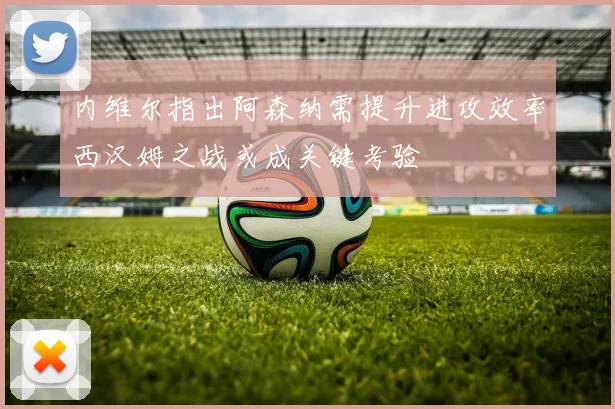内维尔指出阿森纳需提升进攻效率西汉姆之战或成关键考验