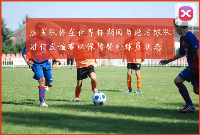 法国队将在世界杯期间与地方球队进行友谊赛以保持替补球员状态