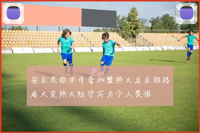 安东尼称字母哥加盟热火后东部格局大变热火防守实力令人畏惧