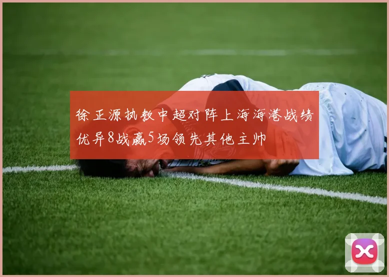 徐正源执教中超对阵上海海港战绩优异8战赢5场领先其他主帅